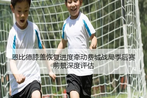 恩比德膝盖恢复进度牵动费城战局季后赛前景深度评估