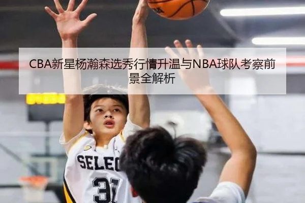 CBA新星杨瀚森选秀行情升温与NBA球队考察前景全解析
