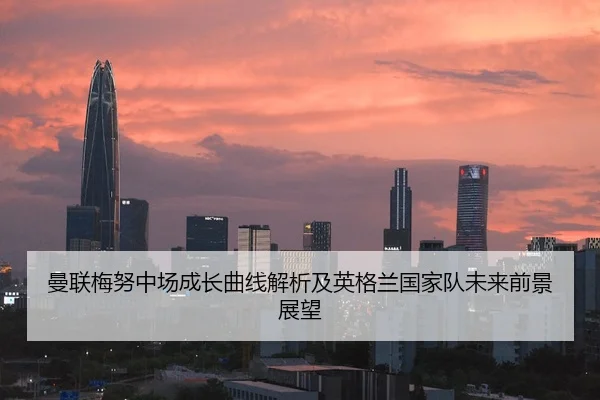 曼联梅努中场成长曲线解析及英格兰国家队未来前景展望