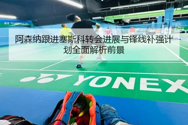 阿森纳跟进塞斯科转会进展与锋线补强计划全面解析前景