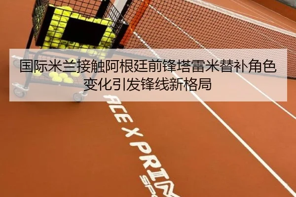 国际米兰接触阿根廷前锋塔雷米替补角色变化引发锋线新格局